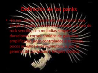 Definición de los panks
• En sus inicios, el punk era una música muy
simple y cruda, a veces descuidada: un tipo de
rock sencillo, con melodías simples de
duraciones cortas, sonidos de guitarras
amplificadas poco controlados o ruidosos,
pocos arreglos e instrumentos, y, por lo
general, de compases y tempos rápidos.