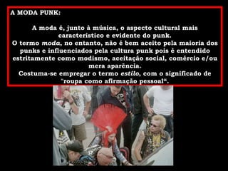 A MODA PUNK: A moda é, junto à música, o aspecto cultural mais característico e evidente do punk. O termo  moda , no entanto, não é bem aceito pela maioria dos punks e influenciados pela cultura punk pois é entendido estritamente como modismo, aceitação social, comércio e/ou mera aparência. Costuma-se empregar o termo  estilo , com o significado de "roupa como afirmação pessoal“. 