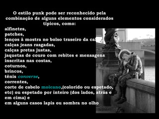 O estilo punk pode ser reconhecido pela combinação de alguns elementos considerados típicos, como: alfinetes, patches, lenços à mostra no bolso traseiro da calça, calças jeans rasgadas, calças pretas justas, jaquetas de couro com rebites e mensagens inscritas nas costas, coturnos, brincos, tênis  converse , correntes, corte de cabelo  moicano ,(colorido ou espetado, etc) ou espetado por inteiro (dos lados, atrás e em cima) e em alguns casos lapis ou sombra no olho 