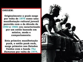 ORIGEM: Originalmente o punk surge por volta de  1975  como uma manifestação cultural juvenil parecida com a da década de  1950  e  1960 : era caracterizado por um estilo baseado em música, moda e comportamento. Esta primeira manifestação punk, o estilo punk rock, surge primeiro nos Estados Unidos com a banda  The   Ramones  por volta de  1974 . 