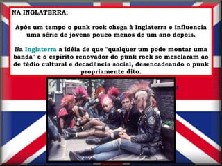 NA INGLATERRA: Após um tempo o punk rock chega à Inglaterra e influencia uma série de jovens pouco menos de um ano depois. Na  Inglaterra  a idéia de que "qualquer um pode montar uma banda" e o espírito renovador do punk rock se mesclaram ao de tédio cultural e decadência social, desencadeando o punk propriamente dito. 