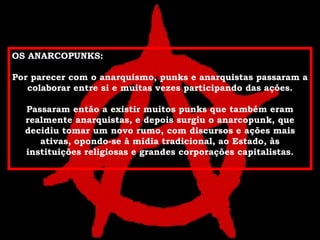 OS ANARCOPUNKS: Por parecer com o anarquismo, punks e anarquistas passaram a colaborar entre si e muitas vezes participando das ações. Passaram então a existir muitos punks que também eram realmente anarquistas, e depois surgiu o anarcopunk, que decidiu tomar um novo rumo, com discursos e ações mais ativas, opondo-se à mídia tradicional, ao Estado, às instituições religiosas e grandes corporações capitalistas. 