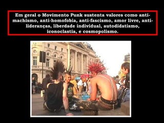 Em geral o Movimento Punk sustenta valores como anti-machismo, anti-homofobia, anti-fascismo, amor livre, anti-lideranças, liberdade individual, autodidatismo, iconoclastia, e cosmopolismo. 
