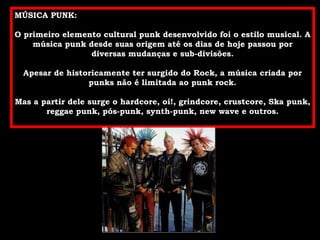 MÚSICA PUNK: O primeiro elemento cultural punk desenvolvido foi o estilo musical. A música punk desde suas origem até os dias de hoje passou por diversas mudanças e sub-divisões. Apesar de historicamente ter surgido do Rock, a música criada por punks não é limitada ao punk rock. Mas a partir dele surge o hardcore, oi!, grindcore, crustcore, Ska punk, reggae punk, pós-punk, synth-punk, new wave e outros. 