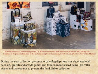 .
During the new collection presentation,the flagship store was decorated with
neon art, graffiti and arcade games and fashion models used items like roller
skates and skateboards to present the Punk Ethos collection
The British footwear and clothing brand Dr. Martens showcases new punk rock styles for 2017 Spring and
Summer at its presentation held at the cultural complex in Seocho-gu, Seoul, on Jan. 24. / Courtesy of Dr. Martens
 