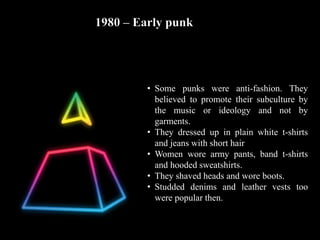 1980 – Early punk
• Some punks were anti-fashion. They
believed to promote their subculture by
the music or ideology and not by
garments.
• They dressed up in plain white t-shirts
and jeans with short hair
• Women wore army pants, band t-shirts
and hooded sweatshirts.
• They shaved heads and wore boots.
• Studded denims and leather vests too
were popular then.
 
