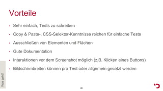 Vorteile
• Sehr einfach, Tests zu schreiben
• Copy & Paste-, CSS-Selektor-Kenntnisse reichen für einfache Tests
• Ausschließen von Elementen und Flächen
• Gute Dokumentation
• Interaktionen vor dem Screenshot möglich (z.B. Klicken eines Buttons)
• Bildschirmbreiten können pro Test oder allgemein gesetzt werden
Wasgeht?
46
 
