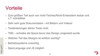 Vorteile
• Zum größten Teil auch von nicht-Techies/Nicht-Entwicklern lesbar und
z.T. schreibbar
• Sehr sehr gute Dokumentation - mit Bildern und Videos!
• Textänderungen stören Tests nicht
• TDD – schreibe die Specs bevor das Design umgesetzt wurde
• Welcher Teil des Designs ist wirklich wichtig?
• Betriebssysteme unwichtig
• SpecLanguage und JS möglich
Wasgeht?
57
 