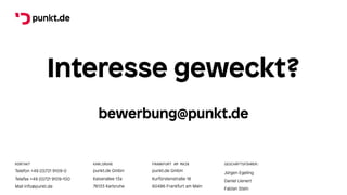 punkt.de GmbH
Kaiserallee 13a
76133 Karlsruhe
punkt.de GmbH
Kurfürstenstraße 18
60486 Frankfurt am Main
Telefon +49 (0)721 9109-0
Telefax +49 (0)721 9109-100
Mail info@punkt.de
Jürgen Egeling
Daniel Lienert
Fabian Stein
FRANKFURT AM MAIN
KARLSRUHE
KONTAKT GESCHÄFTSFÜHRER:
Interesse geweckt?
bewerbung@punkt.de
 