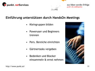 Kleingruppen bilden Poweruser und Beginners trennen Pers. Bereiche einrichten Gärtnertasks vergeben Bedenken und Blocker einsammeln & ernst nehmen Einführung unterstützen durch HandsOn Meetings http://www.punkt.at/ 