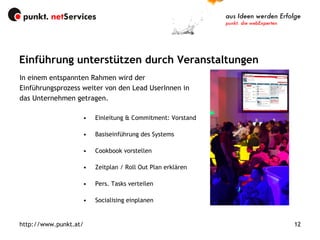 Einleitung & Commitment: Vorstand Basiseinführung des Systems Cookbook vorstellen Zeitplan / Roll Out Plan erklären Pers. Tasks verteilen Socialising einplanen Einführung unterstützen durch Veranstaltungen http://www.punkt.at/ In einem entspannten Rahmen wird der Einführungsprozess weiter von den Lead UserInnen in das Unternehmen getragen. 