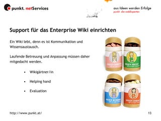 Wikigärtner/in Helping hand Evaluation Support für das Enterprise Wiki einrichten http://www.punkt.at/ Ein Wiki lebt, denn es ist Kommunikation und Wissensaustausch.  Laufende Betreuung und Anpassung müssen daher mitgedacht werden. 