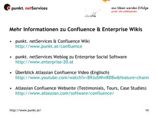 Mehr Informationen zu Confluence & Enterprise Wikis punkt. netServices & Confluence Wiki http://www.punkt.at/confluence punkt. netServices Weblog zu Enterprise Social Software http://www.enterprise-20.at Überblick Atlassian Confluence Video (Englisch) http://www.youtube.com/watch?v=B9JuSWmRD8w&feature=channel_page Atlassian Confluence Webseite (Testimonials, Tours, Case Studies)  http://www.atlassian.com/software/confluence/ http://www.punkt.at/ 