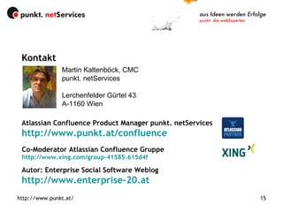 Co-Moderator Atlassian Confluence Gruppe http://www.xing.com/group-41585.615d4f http://www.punkt.at/ http://www.punkt.at/ Martin Kaltenböck, CMC punkt. netServices Lerchenfelder Gürtel 43 A-1160 Wien Kontakt Atlassian Confluence Product Manager punkt. netServices http://www.punkt.at/confluence Autor: Enterprise Social Software Weblog http://www.enterprise-20.at 