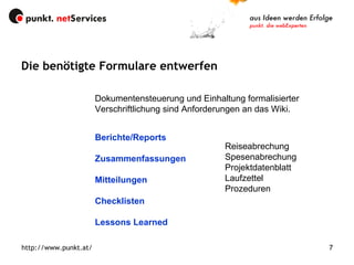 Die benötigte Formulare entwerfen http://www.punkt.at/ Dokumentensteuerung und Einhaltung formalisierter Verschriftlichung sind Anforderungen an das Wiki. Berichte/Reports Zusammenfassungen Mitteilungen Checklisten Lessons Learned Reiseabrechung Spesenabrechung Projektdatenblatt Laufzettel Prozeduren 