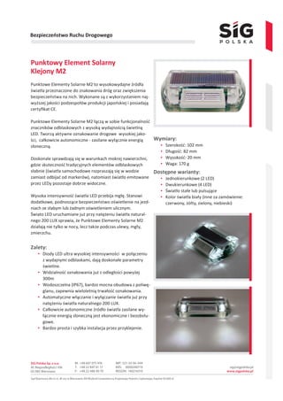 Bezpieczeństwo Ruchu Drogowego
Punktowy Element Solarny
Klejony M2
Punktowe Elementy Solarne M2 to wysokowydajne źródła
światła przeznaczone do znakowania dróg oraz zwiększenia
bezpieczeństwa na nich. Wykonane są z wykorzystaniem naj-
wyższej jakości podzespołów produkcji japońskiej i posiadają
certyfikat CE.
Punktowe Elementy Solarne M2 łączą w sobie funkcjonalność
znaczników odblaskowych z wysoką wydajnością świetlną
LED. Tworzą aktywne oznakowanie drogowe wysokiej jako-
ści, całkowicie autonomiczne - zasilane wyłącznie energią
słoneczną.
Doskonale sprawdzają się w warunkach mokrej nawierzchni,
gdzie skuteczność tradycyjnych elementów odblaskowych
słabnie (światła samochodowe rozpraszają się w wodzie
zamiast odbijać od markerów), natomiast światło emitowane
przez LEDy pozostaje dobrze widoczne.
Wysoka intensywność światła LED przebija mgłę. Stanowi
dodatkowe, podnoszące bezpieczeństwo oświetlenie na jezd-
niach ze słabym lub żadnym oświetleniem ulicznym.
Świato LED uruchamiane już przy natężeniu światła natural-
nego 200 LUX sprawia, że Punktowe Elementy Solarne M2
działają nie tylko w nocy, lecz także podczas ulewy, mgły,
zmierzchu.
Zalety:
▪▪ Diody LED ultra wysokiej intensywności w połączeniu
z wydajnymi odblaskami, dają doskonałe parametry
świetlne.
▪▪ Widzialność oznakowania już z odległości powyżej
300m
▪▪ Wodoszczelna (IP67), bardzo mocna obudowa z poliwę-
glanu, zapewnia wieloletnią trwałość oznakowania.
▪▪ Automatyczne włączanie i wyłączanie światła już przy
natężeniu światła naturalnego 200 LUX.
▪▪ Całkowicie autonomiczne źródło światła zasilane wy-
łącznie energią słoneczną jest ekonomiczne i bezobsłu-
gowe.
▪▪ Bardzo prosta i szybka instalacja przez przyklejenie.
Wymiary:
▪▪ Szerokość: 102 mm
▪▪ Długość: 82 mm
▪▪ Wysokość: 20 mm
▪▪ Waga: 170 g
Dostępne warianty:
▪▪ Jednokierunkowe (2 LED)
▪▪ Dwukierunkowe (4 LED)
▪▪ Światło stałe lub pulsujące
▪▪ Kolor światła biały (inne za zamówienie:
czerwony, żółty, zielony, niebieski)
 