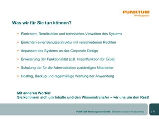 Was wir für Sie tun können?

   Einrichten, Bereitstellen und technisches Verwalten des Systems

   Einrichten einer Benutzerstruktur mit verschiedenen Rechten

   Anpassen des Systems an das Corporate Design

   Erweiterung der Funktionalität (z.B. Importfunktion für Excel)

   Schulung der für die Administration zuständigen Mitarbeiter

   Hosting, Backup und regelmäßige Wartung der Anwendung



  Mit anderen Worten:
  Sie kümmern sich um Inhalte und den Wissenstransfer – wir uns um den Rest!


                                        PUNKTUM Werbeagentur GmbH | Effizienter schulen mit eLearning   | 10
 