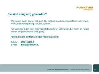 Sie sind neugierig geworden?

  Wir zeigen Ihnen gerne, wie auch Sie mit dem von uns eingesetzten LMS erfolg-
  reich und kostengünstig schulen können.

  Für weitere Fragen oder die Präsentation eines Testsystems bei Ihnen im Hause
  stehen wir jederzeit zur Verfügung.

  Rufen Sie uns einfach an oder mailen Sie uns:

  Telefon: 06101-5838-0
  E-Mail: info@punktum.eu




                                      PUNKTUM Werbeagentur GmbH | Effizienter schulen mit eLearning   | 11
 