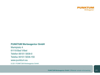 PUNKTUM Werbeagentur GmbH
Marktplatz 4
61118 Bad Vilbel
Telefon 06101 5838-0
Telefax 06101 5838-150
www.punktum.eu
© 2011 PUNKTUM Werbeagentur GmbH



                                   PUNKTUM Werbeagentur GmbH | Effizienter schulen mit eLearning   | 12
 