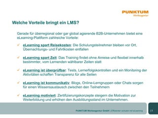 Welche Vorteile bringt ein LMS?

  Gerade für überregional oder gar global agierende B2B-Unternehmen bietet eine
  eLearning-Plattform zahlreiche Vorteile:

   eLearning spart Reisekosten: Die Schulungsteilnehmer bleiben vor Ort,
    Übernachtungs- und Fahrtkosten entfallen

   eLearning spart Zeit: Das Training findet ohne Anreise und flexibel innerhalb
    bestimmter, vom Lernenden wählbarer Zeiten statt

   eLearning ist überprüfbar: Tests, Lernerfolgskontrollen und ein Monitoring der
    Aktivitäten schaffen Transparenz für alle Seiten

   eLearning ist kommunikativ: Blogs, Online-Lerngruppen oder Chats sorgen
    für einen Wissensaustausch zwischen den Teilnehmern

   eLearning motiviert: Zertifizierungskonzepte steigern die Motivation zur
    Weiterbildung und erhöhen den Ausbildungsstand im Unternehmen.


                                      PUNKTUM Werbeagentur GmbH | Effizienter schulen mit eLearning   |3
 