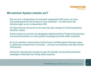Mit welchem System arbeiten wir?

  Das von uns in Kooperation mit neonwerk eingesetzte LMS wurde von einer
  Universität gezielt für den Einsatz an Unis entwickelt – es erfüllt damit alle
  Anforderungen an ein umfassendes LMS.
  Als Open-Source-Lösung ist es als eines der ganz wenigen E-Learning-Systeme
  lizenzfrei nutzbar.
  Zudem basiert es auf einer der gängigsten objektorientierten Programmiersprachen
  und wird kontinuierlich von einer großen Nutzergemeinschaft weiter entwickelt.


  Es ist an mehreren renommierten Hochschulen und Bildungseinrichtungen sowie
  in zahlreichen Unternehmen im Einsatz – und das mit inzwischen weit über 50.000
  Teilnehmern.

  Zahlreiche internationale Auszeichnungen für Qualität und Nutzerfreundlichkeit
  bestätigten mittlerweile den Erfolg dieses Systems.



                                        PUNKTUM Werbeagentur GmbH | Effizienter schulen mit eLearning   |4
 