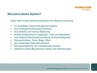 Was kann dieses System?

  Unser LMS umfasst zahlreiche Bausteine für effektives eLearning:

     ein komplettes Content Management System
     eine umfangreiche Benutzerverwaltung
     eine einfache und intuitive Bedienung
     flexibel konfigurierbare Fragebogen, Tests und Selbsttests
     eine einfache Dokumentenverwaltung mit Downloadbereich
     Diskussionsforen, Chats, Blogs, Wikis
     alle notwendigen Kalenderfunktionen
     Mehrsprachigkeit für den internationalen Einsatz
     zahlreiche weitere Bausteine für nahezu alle Anforderungen




                                      PUNKTUM Werbeagentur GmbH | Effizienter schulen mit eLearning   |5
 