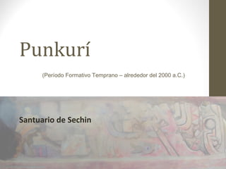 Punkurí
Santuario de Sechin
(Período Formativo Temprano – alrededor del 2000 a.C.)
 