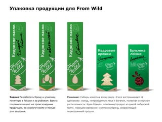 Упаковка продукции для From Wild
Задача Разработать бренд и упаковку,
понятную в России и за рубежом. Важно
сохранить акцент на происхождении
продукции, ее экологичности и пользе
для здоровья.
Решение: Сибирь известна всему миру. И все воспринимают её
одинаково: холод, непроходимые леса и богатая, полезная и вкусная
растительность. Идея бренда: компания/продукт из дикой сибирской
тайги. Позиционирование: компания/бренд, сохраняющий
первозданный продукт.
 