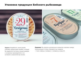 Упаковка продукции Бийского рыбозавода
Задача: Разработать такой дизайн
упаковки продуктовой линейки, который
бы выделялся на полке, внушал доверие
к солидному производителю и не
составлял сложностей при печати.
Решение: Мы сделали центральным элементом упаковки номера.
Коммуникация в семье упрощается до предела:
— Купи горбушу «семёрку» и селёдочку номер 29.
 