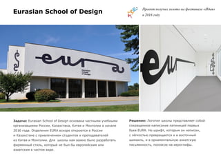 Eurasian School of Design
Задача: Eurasian School of Design основана частными учебными
организациями России, Казахстана, Китая и Монголии в начале
2016 года. Отделения EURA вскоре откроются в России
и Казахстане с привлечением студентов и преподавателей
из Китая и Монголии. Для школы нам важно было разработать
фирменный стиль, который не был бы европейским или
азиатским в чистом виде.
Решение: Логотип школы представляет собой
сокращенное написание латиницей первых
букв EURA. Но шрифт, которым он написан,
с лёгкостью превращается и в восточный
шамаиль, и в орнаментальную азиатскую
письменность, похожую на иероглифы.
Проект получил золото на фестивале «Идея»
в 2016 году
 