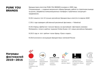 Брендинговое агентство PUNK YOU BRANDS основано в 2009 году.
Специализация — создание визуального образа брендов, работа со стратегиями вывода
на рынок, разработка коммуникационных платформ и креативных концепций -
продвижения.
В 2011 вошли в топ-10 лучших российских брендинговых агентств по версии АКАР.
С 2011 года проводим собственный рекламный фестиваль — Fakestival.
В 2013 бренд «ДеНастия» получил бронзу на крупнейшем -фестивале упаковки
Pentawards и попал в рейтинг журнала Forbes Russia «10 -новых российских брендов».
В 2015 году в- этот -рейтинг попал бренд «Трое в лодке».
В 2016 вступили в ассоциацию брендинговых компаний России
Награды
фестивалей
2010—2016 Киевский
международный
фестиваль
рекламы
Международный
конкурс дизайна
упаковки
Pentawards
Московский
международный
фестиваль
рекламы
и маркетинга Red
Apple
Национальный
фестиваль
рекламы «Идея!»
Международный
фестиваль рекламы
и маркетинга «Белый
квадрат»
PUNK YOU
BRANDS
Ассоциация
брендинговых
компаний
России
 
