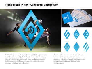Ребрендинг ФК «Динамо Барнаул»
Задача: Барнаульский клуб «Динамо» в 2015 году вернулся
в профессиональный футбол. Перед нами поставили задачу
освежить эмблему и фирменный стиль профессионального
футбольного клуба. Сохранить при этом связь с историей
команды и сообществом «Динамо».
Решение: Мы решили вернуться к истокам
классического брендинга спортивного
движения «Динамо», придав ему современную
свежую форму и расширив визуальную
коммуникацию.
 