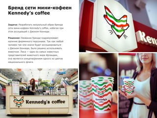 Бренд сети мини-кофеен
Kennedy’s coffee
Задача: Разработать визуальный образ бренда
сети мини-кофеен Kennedy’s coffee, избегая при
этом ассоциаций с Джоном Кеннеди.
Решение: Название бренда подразумевает
наличие фирменного персонажа. Так как любой
человек так или иначе будет ассоциироваться
с Джоном Кеннеди, было решено использовать
животное. Лиса — один из самых известных
представителей животного мира Ирландии,
она является олицетворением одного из цветов
национального флага.
 