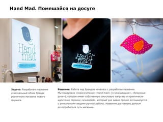 Задача: Разработать название
и визуальный облик бренда
розничного магазина нового
формата.
Решение: Работа над брендом началась с разработки названия.
Мы придумали словосочетание «Hand mad» («сумасшедшие», «безумные
руки»), которое имеет собственную смысловую нагрузку и практически
идентично термину «хэндмэйд», который уже давно прочно ассоциируется
с уникальными вещами ручной работы. Название достоверно доносит
до потребителя суть магазина.
Hand Mad. Помешайся на досуге
 