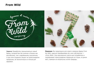 Задача: Разработать принципиально новый
бренд, который был бы понятен и близок как
российскому, так и зарубежному покупателю,
и при этом сохранить акцент на происхождении
продукции, ее экологичности и пользе для
здоровья.
Решение: Мы предложили для нового названия фразу From
the Wild, нарочно преобразовав её в имя собственное —
«From Wild». Она максимально проста для потребителя и
подчёркивает происхождение продукции из глуши, из диких
мест, намекая на нетронутые уголки природы.
From Wild
 