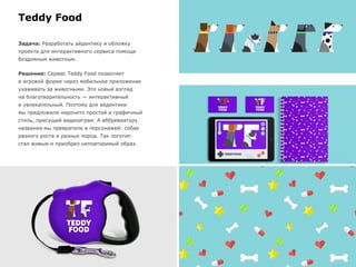 Teddy Food
Задача: Разработать айдентику и обложку
проекта для интерактивного сервиса помощи
бездомным животным.
Решение: Сервис Teddy Food позволяет
в игровой форме через мобильное приложение
ухаживать за животными. Это новый взгляд
на благотворительность — интерактивный
и увлекательный. Поэтому для айдентики
мы предложили нарочито простой и графичный
стиль, присущий видеоиграм. А аббревиатуру
названия мы превратили в персонажей: собак
разного роста и разных пород. Так логотип
стал живым и приобрел неповторимый образ.
 