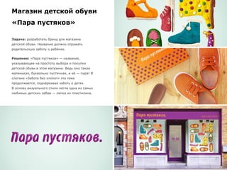 Магазин детской обуви
«Пара пустяков»
Задача: разработать бренд для магазина
детской обуви. Название должно отражать
родительскую заботу о ребёнке.
Решение: «Пара пустяков» — название,
указывающее на простоту выбора и покупки
детской обуви в этом магазине. Ведь она такая
маленькая, буквально пустячная, и её — пара! В
слогане «Забота без хлопот» эта тема
продолжается, подчёркивая заботу о детях.
В основу визуального стиля легла одна из самых
любимых детских забав — лепка из пластилина.
 