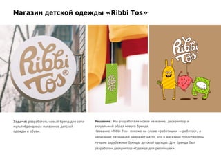 Магазин детской одежды «Ribbi Tos»
Задача: разработать новый бренд для сети
мультибрендовых магазинов детской
одежды и обуви.
Решение: Мы разработали новое название, дескриптор и
визуальный образ нового бренда.
Название «Ribbi Tos» похоже на слова «ребятишки → ребятос», а
написание латиницей намекает на то, что в магазине представлены
лучшие зарубежные бренды детской одежды. Для бренда был
разработан дескриптор «Одежда для ребятишек».
 