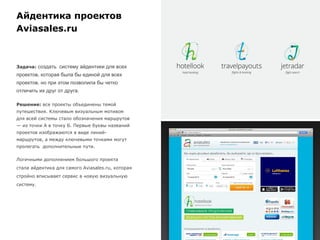 Айдентика проектов
Aviasales.ru
Задача: создать систему айдентики для всех
проектов, которая была бы единой для всех
проектов, но при этом позволила бы четко
отличить их друг от друга.
Решение: все проекты объединены темой
путешествия. Ключевым визуальным мотивом
для всей системы стало обозначения маршрутов
— из точки А в точку Б. Первые буквы названий
проектов изображаются в виде линий-
маршрутов, а между ключевыми точками могут
пролегать дополнительные пути.
Логичными дополнением большого проекта
стала айдентика для самого Aviasales.ru, которая
стройно вписывает сервис в новую визуальную
систему.
 