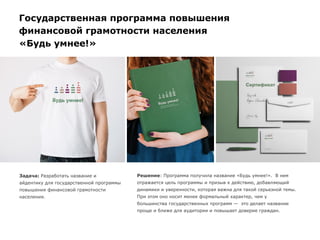 Работы по брендингу
Государственная программа повышения
финансовой грамотности населения
«Будь умнее!»
Задача: Разработать название и
айдентику для государственной программы
повышения финансовой грамотности
населения.
Решение: Программа получила название «Будь умнее!». В нем
отражается цель программы и призыв к действию, добавляющий
динамики и уверенности, которая важна для такой серьезной темы.
При этом оно носит менее формальный характер, чем у
большинства государственных программ — это делает название
проще и ближе для аудитории и повышает доверие граждан.
 