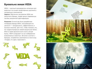 Буквально живая VEDA
VEDA — крупный производитель косметики для
животных на основе лекарственных растений и
натуральных компонентов.
Задача: Обеспечить восприятие VEDA как
целостного бренда, создав яркую современную
систему визуальной идентификации.
Решение: В агентстве была разработана
платформа бренда VEDA, описывающая его
ценности — натуральность, эффективность и
высокое качество. Для того, чтобы показать это,
мы создали буквально живой визуальный облик.
Имея в своём арсенале всего всего четыре
буквы, VEDA складывает из них изображения
всевозможных животных. Вступая в контакт с
брендом, потребитель вовлекается в мини-игру
«Угадай, кто здесь нарисован!».
 