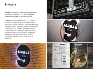 9 марта
Задача: Разработать бренд нового заведения,
которое бы отличалось от существующих и
нравилось платежеспособной аудитории.
Решение: Основная аудитория - мужчины в
возрасте от 21 до 45 лет. Они зарабатывают
достаточно, чтобы позволять себе периодически
посещать бары и привыкли разделять заведения
в зависимости от повода: так в одном месте
лучше собраться с друзьями, в другой пойти с
женой или подругой. Поэтому мы придумали
заведение, где приятно посидеть именно
мужской компанией: спорт, пиво, игры и
веселуха!
 