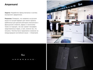 Ampersand
Задача: Разработать бренд магазина и систему
внутреннего оформления.
Решение: Очевидно, что название на русском
языке не лучший вариант для такого проекта.
Шаблонные для данной категории итальянские и
французские словечки, фразы и неологизмы
также не подходят, так как сужают географию
представленных марок, а нам, конечно же, это
ненужно. Поэтому было предложено название на
международном английском языке — Ampersand.
 