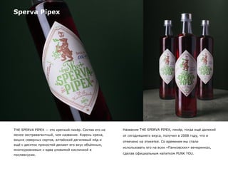 Sperva Pipex
THE SPERVA PIPEX — это крепкий ликёр. Состав его не
менее экстравагантный, чем название. Корень хрена,
вишня северных сортов, алтайский дягилевый мёд и
ещё с десяток пряностей делают его вкус объёмным,
многоуровневым с едва уловимой кислинкой в
послевкусии.
Название THE SPERVA PIPEX, ликёр, тогда ещё далекий
от сегодняшнего вкуса, получил в 2008 году, что и
отмечено на этикетке. Со временем мы стали
использовать его на всех «Панковских» вечеринках,
сделав официальным напитком PUNK YOU.
 