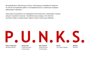 Мы разработали собственную систему, помогающую в разработке проектов.
По ней мы выстраиваем работу в последовательности, нужной для создания
работающего креатива. -
Наши идеи основываются на предварительной аналитике, затрагивают нужные
эмоции и выявляют скрытую -потребительскую правду. Это помогает
выстроить образ, который решит задачу клиента наилучшим образом.
P.U.N.K.S.Point of reference
Исходные данные
Unique idea
Уникальная идея
коммуникации
New emotion
Эмоциональная
составляющая
Kernel
Суть (зерно) бренда
Solution
Решение
 