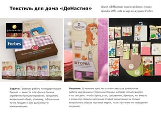 Текстиль для дома «ДеНастия»
Задача: Провести работу по модернизации
бренда — вывести платформу бренда,
стратегию позиционирования, придумать
визуальный образ, упаковку, оформление
точек продаж и всю дальнейшую
коммуникацию.
Решение: В течение трех лет в агентстве шла длительная
работа над разными сторонами бренда, которая продолжается
и по сей день. Чтобы бренд стал, собственно, брендом, мы вместе
с клиентом прошли несколько стадий осмысления не только
визуального образа торговой марки, но и стратегии его поведения
на рынке.
Бренд «ДеНастия» вошёл в рейтинг лучших
брендов 2013 года по версии журнала Forbes.
 