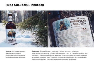 Пиво Сибирский пивовар
Задача: В условиях запрета
рекламы алкогольной
продукции создать этикетку,
выделяющую пиво на полке.
Решение: Основа бренда и этикетки — образ типичного сибиряка,
но в нетипичном амплуа. «Сибирский пивовар» — это не старый отшельник или
охотник, а современный парень, живущий в тайге со своим питомцем-медведем
и варящий отменное пиво. Он молод, бородат и стильно одет, его легко можно
было бы встретить в клубе или на модной городской вечеринке.
 