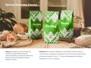 Бренд бакалеи Ferma
Задача: Разработать для «Алтайской
мукомольно-крупяной компании»
розничный бренд, который бы обеспечил
яркий выход на насыщенный рынок
бакалеи и масла.
Решение: Мы решили поддержать популярный сегодня тренд на
экологичность и выделить продукцию за счёт нетипичной для данной
категории упаковки. Ferma — это яркий индивидуальный бренд,
который ни с чем не спутаешь.
 