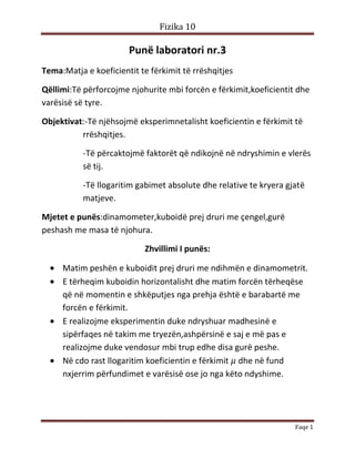 Fizika 10

Punë laboratori nr.3
Tema:Matja e koeficientit te fërkimit të rrëshqitjes
Qëllimi:Të përforcojme njohurite mbi forcën e fërkimit,koeficientit dhe
varësisë së tyre.
Objektivat:-Të njëhsojmë eksperimnetalisht koeficientin e fërkimit të
rrëshqitjes.
-Të përcaktojmë faktorët që ndikojnë në ndryshimin e vlerës
së tij.
-Të llogaritim gabimet absolute dhe relative te kryera gjatë
matjeve.
Mjetet e punës:dinamometer,kuboidë prej druri me çengel,gurë
peshash me masa të njohura.
Zhvillimi I punës:
Matim peshën e kuboidit prej druri me ndihmën e dinamometrit.
E tërheqim kuboidin horizontalisht dhe matim forcën tërheqëse
që në momentin e shkëputjes nga prehja është e barabartë me
forcën e fërkimit.
E realizojme eksperimentin duke ndryshuar madhesinë e
sipërfaqes në takim me tryezën,ashpërsinë e saj e më pas e
realizojme duke vendosur mbi trup edhe disa gurë peshe.
Në cdo rast llogaritim koeficientin e fërkimit dhe në fund
nxjerrim përfundimet e varësisë ose jo nga këto ndyshime.

Faqe 1

 