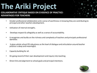 The Ariki Project teachers
Advantages for
COLLABORATIVE CRITIQUE BASED ON EVIDENCE OF PRACTICEADVANTAGES FOR TEACHERS
•

Greater professional collaboration and a sense of worthiness in knowing they are contributing to
principal and other teachers development.

•

Utilisation of internal strengths.

•

Develops respect & collegiality as well as a sense of accountability.

•

It recognises and builds on the richness and complexity of teachers and principals professional
identities

•

It gives whole school PD robustness as the level of dialogue and articulation around teacher
practice is deep and meaningful.

•

Capacity building for all.

•

On going record of their own development and inquiry into teaching

•

Direct link and alignment to school goals and principal intentions.

 
